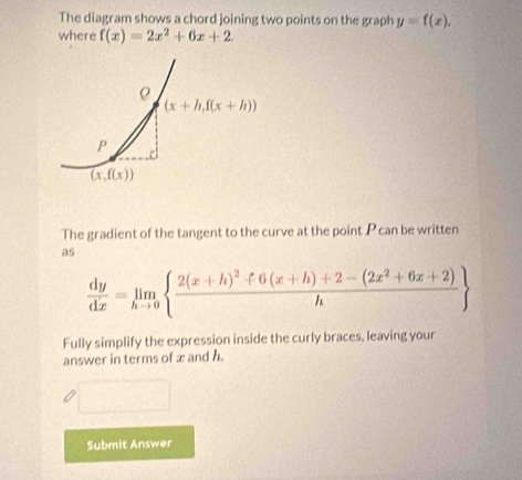 The diagram shows a chord joining two points on the graph y=f(x).
where f(x)=2x^2+6x+2
The gradient of the tangent to the curve at the point P can be written
as
 dy/dx =limlimits _hto 0 frac 2(x+h)^2f6(x+h)+2-(2x^2+6x+2)h
Fully simplify the expression inside the curly braces, leaving your
answer in terms of x and h
Submit Answer