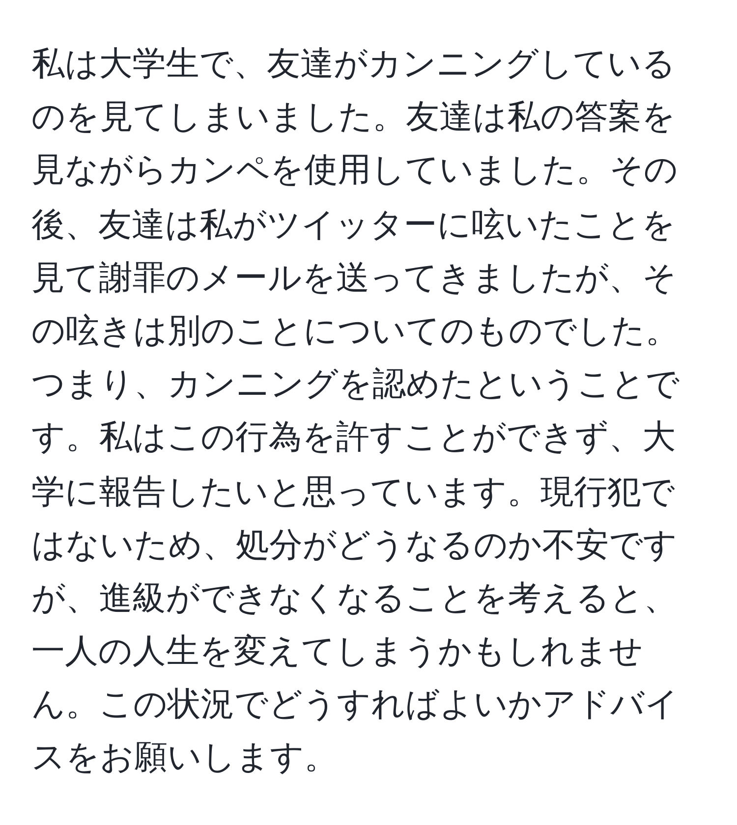 私は大学生で、友達がカンニングしているのを見てしまいました。友達は私の答案を見ながらカンペを使用していました。その後、友達は私がツイッターに呟いたことを見て謝罪のメールを送ってきましたが、その呟きは別のことについてのものでした。つまり、カンニングを認めたということです。私はこの行為を許すことができず、大学に報告したいと思っています。現行犯ではないため、処分がどうなるのか不安ですが、進級ができなくなることを考えると、一人の人生を変えてしまうかもしれません。この状況でどうすればよいかアドバイスをお願いします。