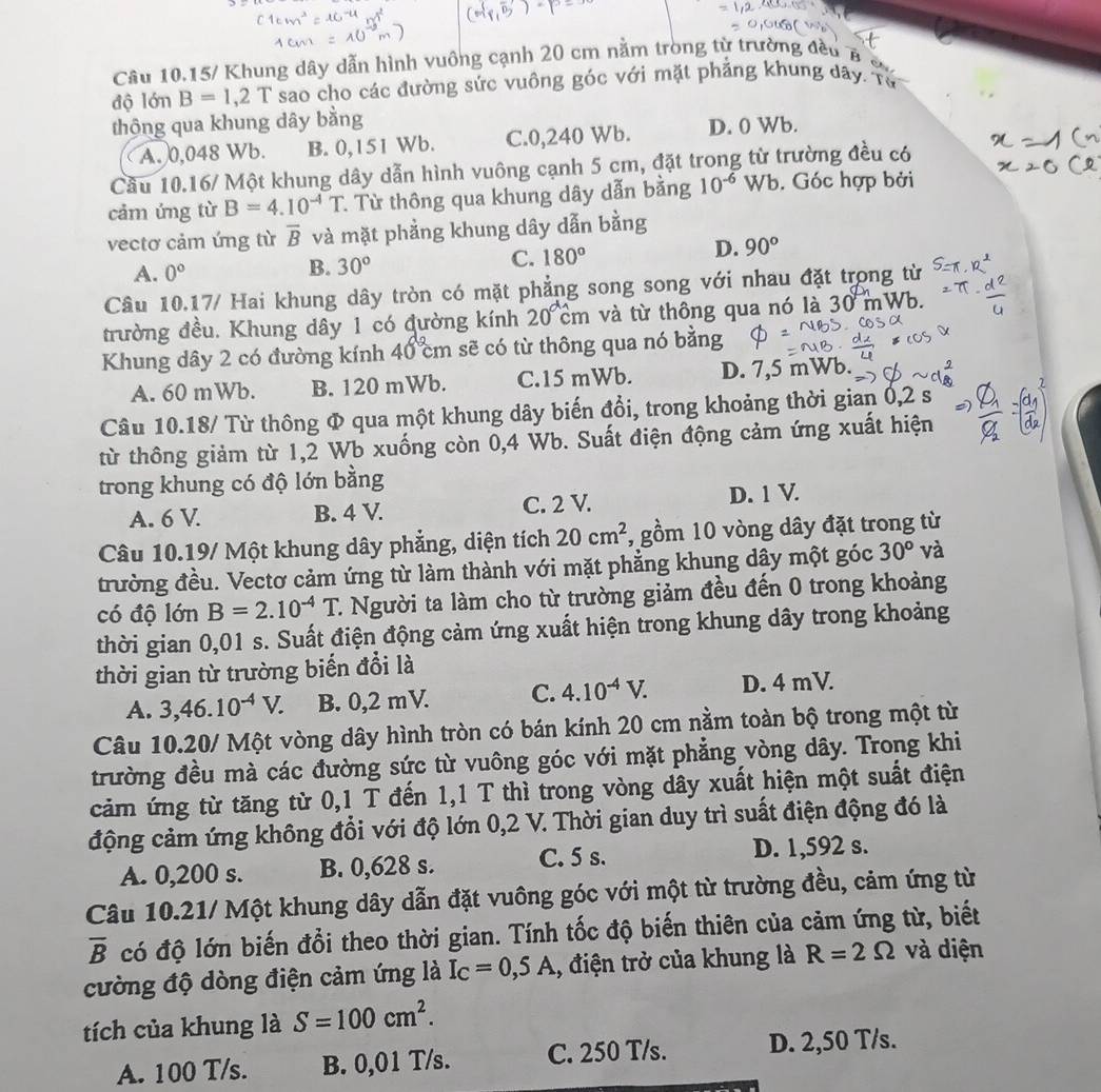 Câu 10.15/ Khung dây dẫn hình vuông cạnh 20 cm nằm trong từ trường đều B 
độ lớn B=1,2T sao cho các đường sức vuông góc với mặt phẳng khung dây. Từ
thộng qua khung dây bằng
A. 0,048 Wb. B. 0,151 Wb. C.0,240 Wb. D. 0 Wb.
Cầu 10.16/ Một khung dây dẫn hình vuông cạnh 5 cm, đặt trong từ trường đều có
cảm ứng từ B=4.10^(-4)T * Từ thông qua khung dây dẫn bằng 10^(-6) Wb. Góc hợp bởi
vectơ cảm ứng từ overline B và mặt phẳng khung dây dẫn bằng
D.
A. 0° B. 30° C. 180° 90°
Câu 10.17/ Hai khung dây tròn có mặt phẳng song song với nhau đặt trong từ
trường đều. Khung dây 1 có đường kính 20cm và từ thông qua nó là 30 mWb.
Khung dây 2 có đường kính 40cm sẽ có từ thông qua nó bằng
A. 60 mWb. B. 120 mWb. C.15 mWb. D. 7,5 mWb.
Câu 10.18/ Từ thông Φ qua một khung dây biến đổi, trong khoảng thời gian 0,2 s
từ thông giảm từ 1,2 Wb xuống còn 0,4 Wb. Suất điện động cảm ứng xuất hiện
trong khung có độ lớn bằng
A. 6 V B. 4 V. C. 2 V. D. 1 V.
Câu 10.19/ Một khung dây phẳng, diện tích 20cm^2 , gồm 10 vòng dây đặt trong từ
trường đều. Vectơ cảm ứng từ làm thành với mặt phẳng khung dây một góc 30^o và
có độ lớn B=2.10^(-4)T 1 Người ta làm cho từ trường giảm đều đến 0 trong khoảng
thời gian 0,01 s. Suất điện động cảm ứng xuất hiện trong khung dây trong khoảng
thời gian từ trường biển đổi là
A. 3,46.10^(-4)V. B. 0,2 mV. C. 4.10^(-4)V. D. 4 mV.
Câu 10.20/ Một vòng dây hình tròn có bán kính 20 cm nằm toàn bộ trong một từ
trường đều mà các đường sức từ vuông góc với mặt phẳng vòng dây. Trong khi
cảm ứng từ tăng từ 0,1 T đến 1,1 T thì trong vòng dây xuất hiện một suất điện
động cảm ứng không đổi với độ lớn 0,2 V. Thời gian duy trì suất điện động đó là
A. 0,200 s. B. 0,628 s. C. 5 s. D. 1,592 s.
Câu 10.21/ Một khung dây dẫn đặt vuông góc với một từ trường đều, cảm ứng từ
overline B có độ lớn biến đổi theo thời gian. Tính tốc độ biến thiên của cảm ứng từ, biết
cường độ dòng điện cảm ứng là I_C=0,5A 1, điện trở của khung là R=2Omega và diện
tích của khung là S=100cm^2.
A. 100 T/s. B. 0,01 T/s. C. 250 T/s. D. 2,50 T/s.