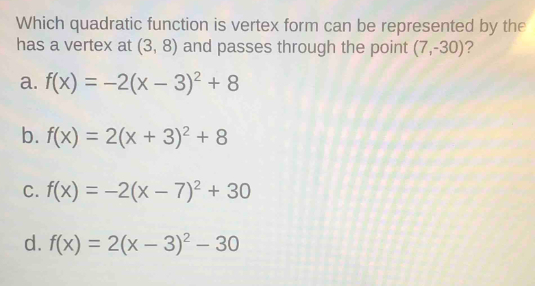 Which quadratic function is vertex form can be represented by the
has a vertex at (3,8) and passes through the point (7,-30) ?
a. f(x)=-2(x-3)^2+8
b. f(x)=2(x+3)^2+8
C. f(x)=-2(x-7)^2+30
d. f(x)=2(x-3)^2-30