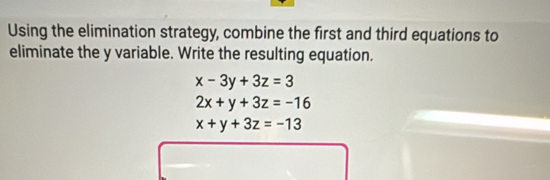 Using the elimination strategy, combine the first and third equations to
eliminate the y variable. Write the resulting equation.
x-3y+3z=3
2x+y+3z=-16
x+y+3z=-13