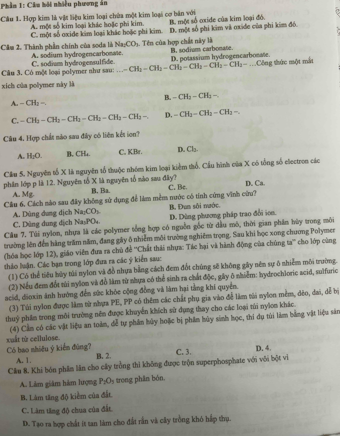 Phần 1: Câu hỏi nhiều phương án
Câu 1. Hợp kim là vật liệu kim loại chứa một kim loại cơ bản với
A. một số kim loại khác hoặc phi kim. B. một số oxide của kim loại đó.
C. một số oxide kim loại khác hoặc phi kim. D. một số phi kim và oxide của phi kim đó.
Câu 2. Thành phần chính của soda là Na_2CO_3. Tên của hợp chất này là
A. sodium hydrogencarbonate. B. sodium carbonate.
C. sodium hydrogensulfide. D. potassium hydrogencarbonate.
Câu 3. Có một loại polymer như sau:...-CH_2-CH_2-CH_2-CH_2-CH_2-CH_2-.Công thức một mắt
xích của polymer này là
B. -CH_2-CH_2-.
A. -CH_2-.
C. -CH_2-CH_2-CH_2-CH_2-CH_2-CH_2-. D. -CH_2-CH_2-CH_2-.
Câu 4. Hợp chất nào sau đây có liên kết ion?
A. H_2O. B. CH_4. C. KBr. D. Cl_2.
Câu 5. Nguyên tố X là nguyên tố thuộc nhóm kim loại kiềm thổ. Cấu hình của X có tổng số electron các
phân lớp p là 12. Nguyên tố X là nguyên tố nào sau đây?
A. Mg. B. Ba. C. Be. D. Ca.
Câu 6. Cách nào sau đây không sử dụng để làm mềm nước có tính cứng vĩnh cửu?
A. Dùng dung dịch Na_2CO_3. B. Đun sôi nước.
C. Dùng dung dịch Na_3P O4. D. Dùng phương pháp trao đổi ion.
Câu 7. Túi nylon, nhựa là các polymer tổng hợp có nguồn gốc từ dầu mỏ, thời gian phân hủy trong môi
trường lên đến hàng trăm năm, đang gây ô nhiễm môi trường nghiêm trọng. Sau khi học xong chương Polymer
(hóa học lớp 12), giáo viên đưa ra chủ đề “Chất thải nhựa: Tác hại và hành động của chúng ta” cho lớp cùng
thảo luận. Các bạn trong lớp đưa ra các ý kiến sau:
(1) Có thể tiêu hủy túi nylon và đồ nhựa bằng cách đem đốt chúng sẽ không gây nên sự ô nhiễm môi trường.
(2) Nếu đem đốt túi nylon và đồ làm từ nhựa có thể sinh ra chất độc, gây ô nhiễm: hydrochloric acid, sulfuric
acid, dioxin ảnh hưởng đến sức khỏe cộng đồng và làm hại tầng khí quyền.
(3) Túi nylon được làm từ nhựa PE, PP có thêm các chất phụ gia vào đề làm túi nylon mềm, dèo, dai, dễ bị
thuỷ phân trong môi trường nên được khuyến khích sử dụng thay cho các loại túi nylon khác.
(4) Cần có các vật liệu an toàn, dễ tự phân hủy hoặc bị phân hủy sinh học, thí dụ túi làm bằng vật liệu sản
xuất từ cellulose.
Có bao nhiêu ý kiến đúng? D. 4.
A. 1.
B. 2. C. 3.
Câu 8. Khi bón phân lân cho cây trồng thì không được trộn superphosphate với vôi bột vì
A. Làm giảm hàm lượng P_2O_5 trong phân bón.
B. Làm tăng độ kiềm của đất.
C. Làm tăng độ chua của đất.
D. Tạo ra hợp chất ít tan làm cho đất rắn và cây trồng khó hấp thụ.