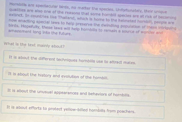 Horbills are spectacular birds, no matter the species. Unfortunately, their unique
qualities are also one of the reasons that some hombill species are at risk of becoming
extinct. In countries like Thailand, which is home to the helmeted hombill, people are
now enacting special laws to help preserve the dwindling population of these intriguing
birds. Hopefully, these laws will help hornbills to remain a source of wonder and
amazement long into the future.
What is the text mainly about?
It is about the different techniques hornbills use to attract mates.
It is about the history and evolution of the hornbill.
It is about the unusual appearances and behaviors of hornbills.
It is about efforts to protect yellow-billed hornbills from poachers.