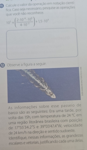 Calcule o valor da operação em notação cientí- 
fica. Caso seja necessário, pesquise as operações 
que você não reconhece.
10^5+( (2· 10^(-6)· 10^8)/4· 10^(-2) )+1,5· 10^4
⑫ Observe a figura a seguir: 
As informações sobre esse passeio de 
barco são as seguintes: Era uma tarde, por 
volta das 15h, com temperatura de 24°C em 
uma região litorânea brasileira com posição 
de 17°55'34.2''S e 39°03'47.4''W velocidade 
de 24 km/h na direção e sentido sudoeste. 
Identifique, nessas informações, as grandezas 
escalares e vetoriais, justificando cada uma delas.