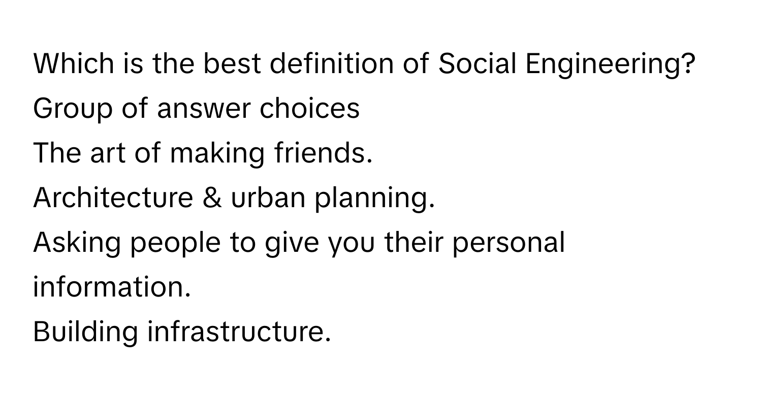 Which is the best definition of Social Engineering?
Group of answer choices
The art of making friends.
Architecture & urban planning.
Asking people to give you their personal information.
Building infrastructure.