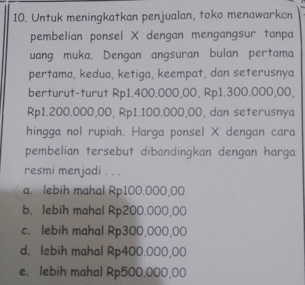 Untuk meningkatkan penjualan, toko menawarkan
pembelian ponsel X dengan mengangsur tanpa
uang muka. Dengan angsuran bulan pertama
pertama, kedua, ketiga, keempat, dan seterusnya
berturut-turut Rp1.400.000,00, Rp1.300.000,00,
Rp1.200.000,00, Rp1.100.000,00, dan seterusnya
hingga nol rupiah. Harga ponsel X dengan cara
pembelian tersebut dibandingkan dengan harga
resmi menjadi . . .
a. lebih mahal Rp100.000,00
b. lebih mahal Rp200.000,00
c. lebih mahal Rp300,000,00
d. lebih mahal Rp400.000,00
e. lebih mahal Rp500.000,00