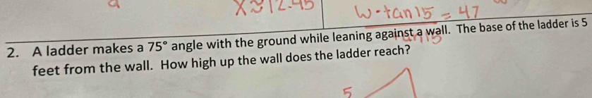 A ladder makes a 75° angle with the ground while leaning against a wall. The base of the ladder is 5
feet from the wall. How high up the wall does the ladder reach?