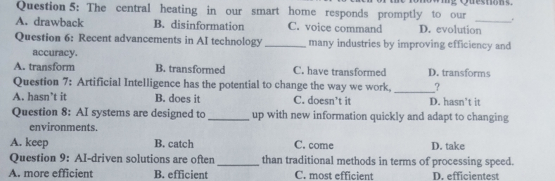 The central heating in our smart home responds promptly to our ng Questions.
.
A. drawback B. disinformation C. voice command D. evolution_
Question 6: Recent advancements in AI technology _many industries by improving efficiency and
accuracy.
A. transform B. transformed C. have transformed D. transforms
Question 7: Artificial Intelligence has the potential to change the way we work, _?
A. hasn’t it B. does it C. doesn’t it D. hasn’t it
Question 8: AI systems are designed to_ up with new information quickly and adapt to changing
environments.
A. keep B. catch C. come D. take
Question 9: AI-driven solutions are often _than traditional methods in terms of processing speed.
A. more efficient B. efficient C. most efficient D. efficientest