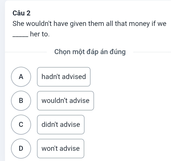 She wouldn't have given them all that money if we
_her to.
Chọn một đáp án đúng
A hadn't advised
B wouldn't advise
C didn't advise
D won't advise