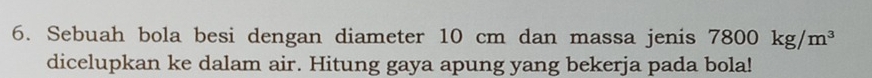 Sebuah bola besi dengan diameter 10 cm dan massa jenis 7800kg/m^3
dicelupkan ke dalam air. Hitung gaya apung yang bekerja pada bola!