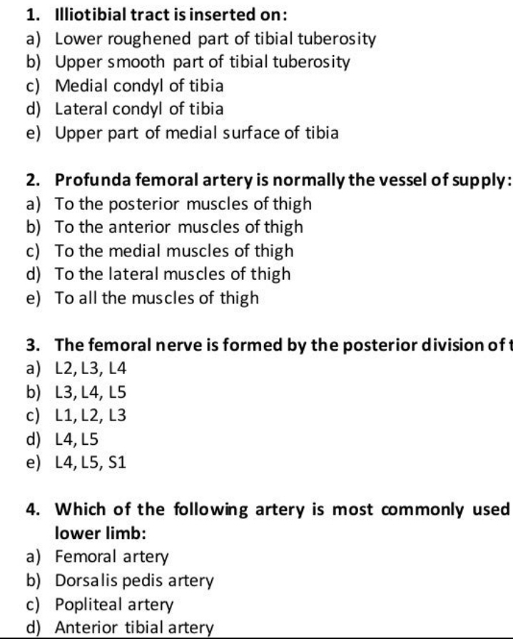 Illiotibial tract is inserted on:
a) Lower roughened part of tibial tuberosity
b) Upper smooth part of tibial tuberosity
c) Medial condyl of tibia
d) Lateral condyl of tibia
e) Upper part of medial surface of tibia
2. Profunda femoral artery is normally the vessel of supply:
a) To the posterior muscles of thigh
b) To the anterior muscles of thigh
c) To the medial muscles of thigh
d) To the lateral muscles of thigh
e) To all the muscles of thigh
3. The femoral nerve is formed by the posterior division of
a) L2, L3, L4
b) L3, L4, L5
c) L1, L2, L3
d) L4, L5
e) L4, L5, S1
4. Which of the following artery is most commonly used
lower limb:
a) Femoral artery
b) Dorsalis pedis artery
c Popliteal artery
d) Anterior tibial artery