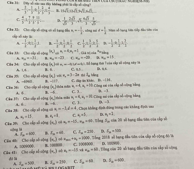 Dãy số nào sau đây không phải là cấp số cộng? CUX K SH ĐXU TêN CUX Čse(trxe nehệM-NB)
A. - 2/3 ;- 1/3 ;0; 1/3 ; 2/3 ;1; 4/3 ... B. 15sqrt(2);12sqrt(2);9sqrt(2);6sqrt(2);....
C.  4/5 ;1; 7/5 ; 9/5 ; 11/5 ;... D.  1/sqrt(3) ; 2sqrt(3)/3 ;sqrt(3); 4sqrt(3)/3 ; 5/sqrt(3) ;...
Câu 32: Cho cấp số cộng có số hạng đầu u_1=- 1/2  , công sai d= 1/2 . Năm số hạng liên tiếp đầu tiên của
cấp số này là:
A. - 1/2 ;0;1; 1/2 ;1. B. - 1/2 ;0; 1/2 ;0; 1/2 . C.  1/2 ;1; 3/2 ;2; 5/2 . D. - 1/2 ;0; 1/2 ;1; 3/2 .
Câu 33: Cho cấp số cộng (u_s)_cbu_1=4;u_2=1. Giá trị của u_10 bàng
A. u_10=-31. B. u_10=-23. C. u_10=-20. D. u_10=15.
Câu 34: Cho cấp số cộng (u_s) có u_1=-0,1;d=0,1.. Số hạng thứ 7 của cấp số cộng này là
A. 1, 6. . B. 6. . C. 0, 5  . D. 0,6.
Câu 35: Cho cấp số cộng (u_s) với u_n=3-2n thì S_60 bàng
A. -6960 . B. -117 . C. đáp án khác. D. −116.
Câu 36: Cho cấp số cộng (u_n) thỏa mãn u_1=4,u_3=10 Công sai của cấp số cộng bằng
A. 6… B. −6. . C, 3. D. -3.
Câu 37: Cho cấp số cộng (u_n) thỏa mãn u_1=4,u_3=10 Công sai của cấp số cộng bằng
A. 6. B. −6. . C. 3 . . D. -3.
Câu 38: Cho cấp số cộng có u_1=-3,d=4. Chọn khẳng định đúng trong các khẳng định sau
A. u_5=15. B. u_4=8. C. u_3=5_  D. u_2=2.
Câu 39: Cho cấp số cộng (u_n) có u_5=-15,u_20=60. Tổng S_20 của 20 số hạng đầu tiên của cấp số
cộng là
A. S_20=600. B. S_20=60. C. S_20=250. D. S_20=500.
Câu 40: Cho cấp số cộng (u_n) có u_2013+u_6=1000. Tổng 2018 số hạng đầu tiên của cấp số cộng đó là
A. 1009000 . B. 100800 . C. 1008000 . D. 100900 .
Câu 41: Cho cấp số cộng (u_n) có u_5=-15 và u_20=60. Tổng của 20 số hạng đầu tiên của cấp số cộng
đó là
A. S_20=500. B. S_20=250. C. S_20=60. D. S_20=600.
à mû và hs logarit