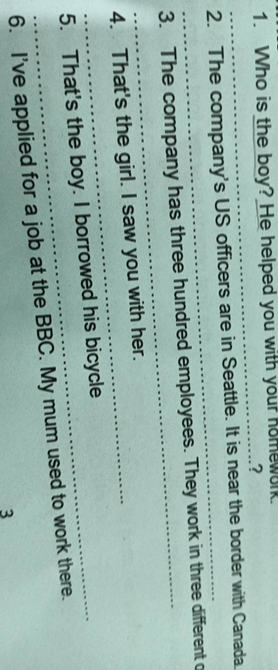 Who is the boy? He helped you with your homework. 
_? 
_ 
2. The company's US officers are in Seattle. It is near the border with Canada. 
_ 
3. The company has three hundred employees. They work in three different o 
4. That's the girl. I saw you with her. 
5. That's the boy. I borrowed his bicycle 
6. I've applied for a job at the BBC. My mum used to work there. 
3