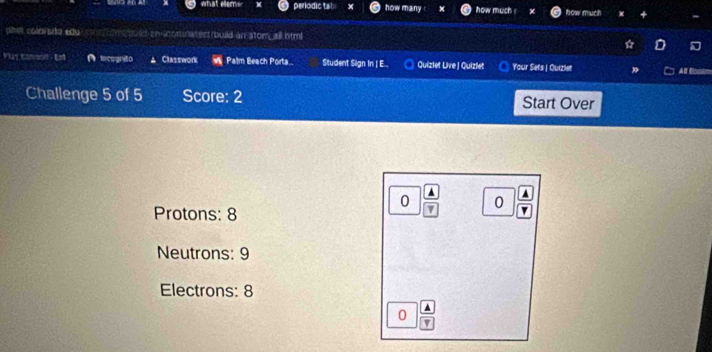 what elems periodic tab how many how much how much x 
pher colorada edu m mu let an aonnatest build an atom, all himl o a 
* 
Vlay Kahao - Ent A lecognito Classwork Palm Beach Porta Student Sign In | E... Quizlet Live | Quizlet Your Sets | Quizlet ” Al Bc 
Challenge 5 of 5 Score: 2 Start Over
0
Protons: 8
7 0 
Neutrons: 9
Electrons: 8
0