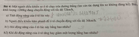 Một người điều khiển xe ô tô chạy trên đường thắng (lực cản tác dụng lên xe không đáng kể). Biểt 
khổi lượng 1200kg đang chuyển động với tốc độ 72km/h, 
a) Tính động năng của ô tô lúc này. 
b) Người điều khiển hãm phanh đề ô tô chuyển động với tốc độ 36km/h. 
b1) Hỏi động năng của ô tô lúc này bằng bao nhiêu? 
b2) Khi đó động năng của ô tô tăng hay giảm một lượng bằng bao nhiêu?