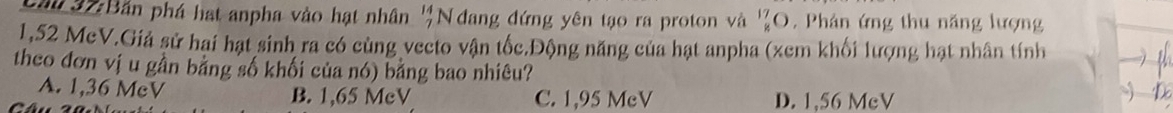 Cầu 37:Bắn phá hạt anpha vào hạt nhân beginarrayr 14 7endarray N đang đứng yên tạo ra proton và _8^(17)O , Phân ứng thu năng lượng
1,52 McV.Giả sử hai hạt sinh ra có cùng vecto vận tốc.Động năng của hạt anpha (xem khối lượng hạt nhân tính
theo đơn vị u gần bảng số khối của nó) bảng bao nhiêu?
A. 1,36 McV B. 1,65 McV C. 1,95 McV D. 1,56 McV