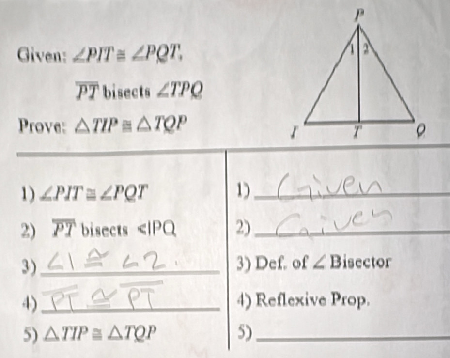 Given: ∠ PIT≌ ∠ PQT.
overline PT bisects ∠ TPQ
Prove: △ TIP≌ △ TQP
1) ∠ PIT≌ ∠ PQT 1_ 
2) overline PT bisects <1</tex> PQ 2)_ 
3)_ 3) Def. of ∠ B isector 
4)_ 4) Reflexive Prop. 
5) △ TIP≌ △ TQP 5)_