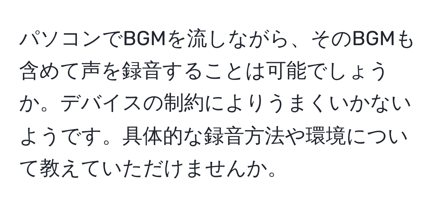 パソコンでBGMを流しながら、そのBGMも含めて声を録音することは可能でしょうか。デバイスの制約によりうまくいかないようです。具体的な録音方法や環境について教えていただけませんか。