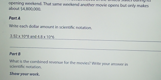 opening weekend. That same weekend another movie opens but only makes 
about $4,800,000. 
Part A 
Write each dollar amount in scientific notation.
3.52* 10^(wedge)8 and 4.8* 10^(wedge)6
Part B 
What is the combined revenue for the movies? Write your answer in 
scientific notation. 
Show your work.