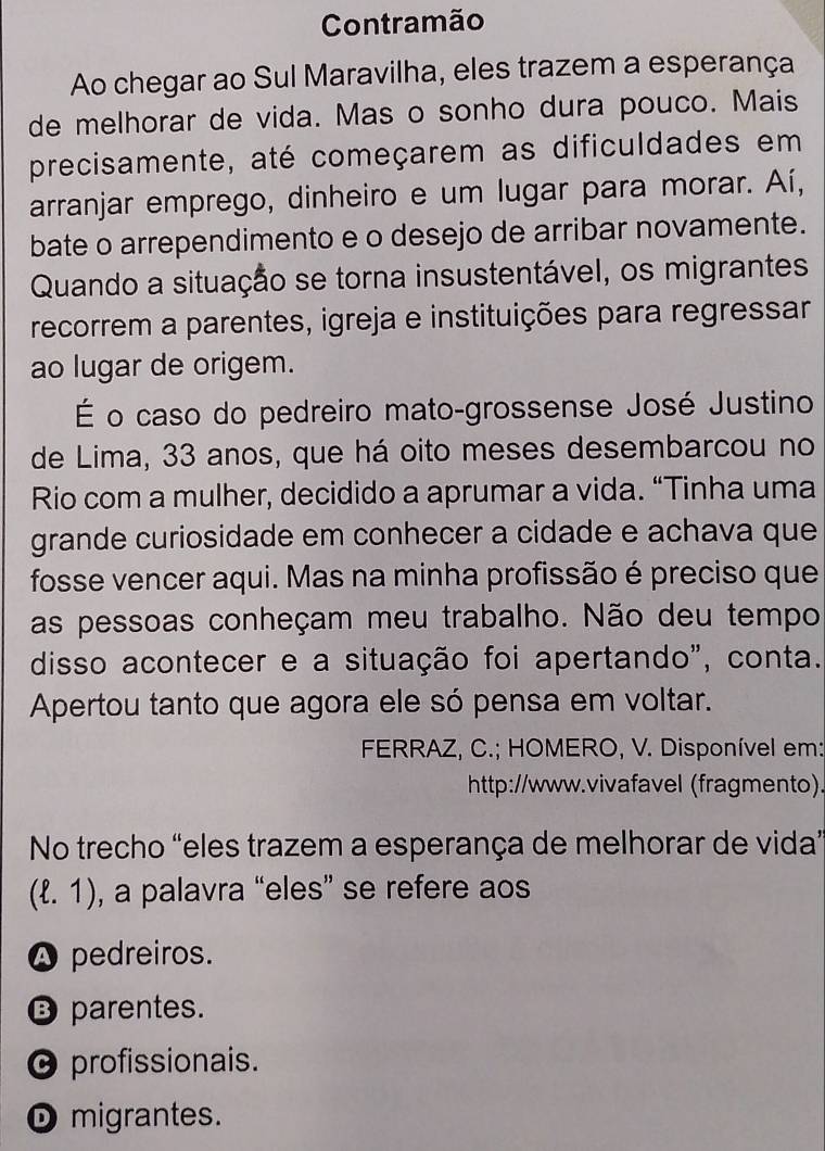 Contramão
Ao chegar ao Sul Maravilha, eles trazem a esperança
de melhorar de vida. Mas o sonho dura pouco. Mais
precisamente, até começarem as dificuldades em
arranjar emprego, dinheiro e um lugar para morar. Aí,
bate o arrependimento e o desejo de arribar novamente.
Quando a situação se torna insustentável, os migrantes
recorrem a parentes, igreja e instituições para regressar
ao lugar de origem.
É o caso do pedreiro mato-grossense José Justino
de Lima, 33 anos, que há oito meses desembarcou no
Rio com a mulher, decidido a aprumar a vida. “Tinha uma
grande curiosidade em conhecer a cidade e achava que
fosse vencer aqui. Mas na minha profissão é preciso que
as pessoas conheçam meu trabalho. Não deu tempo
disso acontecer e a situação foi apertando", conta.
Apertou tanto que agora ele só pensa em voltar.
FERRAZ, C.; HOMERO, V. Disponível em:
http://www.vivafavel (fragmento).
No trecho “eles trazem a esperança de melhorar de vida”
(ell .1) , a palavra “eles” se refere aos
A pedreiros.
⑬ parentes.
0 profissionais.
D migrantes.