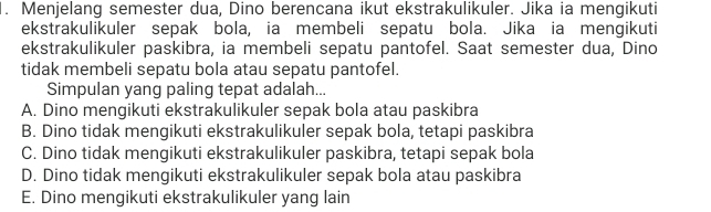 Menjelang semester dua, Dino berencana ikut ekstrakulikuler. Jika ia mengikuti
ekstrakulikuler sepak bola, ia membeli sepatu bola. Jika ia mengikuti
ekstrakulikuler paskibra, ia membeli sepatu pantofel. Saat semester dua, Dino
tidak membeli sepatu bola atau sepatu pantofel.
Simpulan yang paling tepat adalah...
A. Dino mengikuti ekstrakulikuler sepak bola atau paskibra
B. Dino tidak mengikuti ekstrakulikuler sepak bola, tetapi paskibra
C. Dino tidak mengikuti ekstrakulikuler paskibra, tetapi sepak bola
D. Dino tidak mengikuti ekstrakulikuler sepak bola atau paskibra
E. Dino mengikuti ekstrakulikuler yang lain