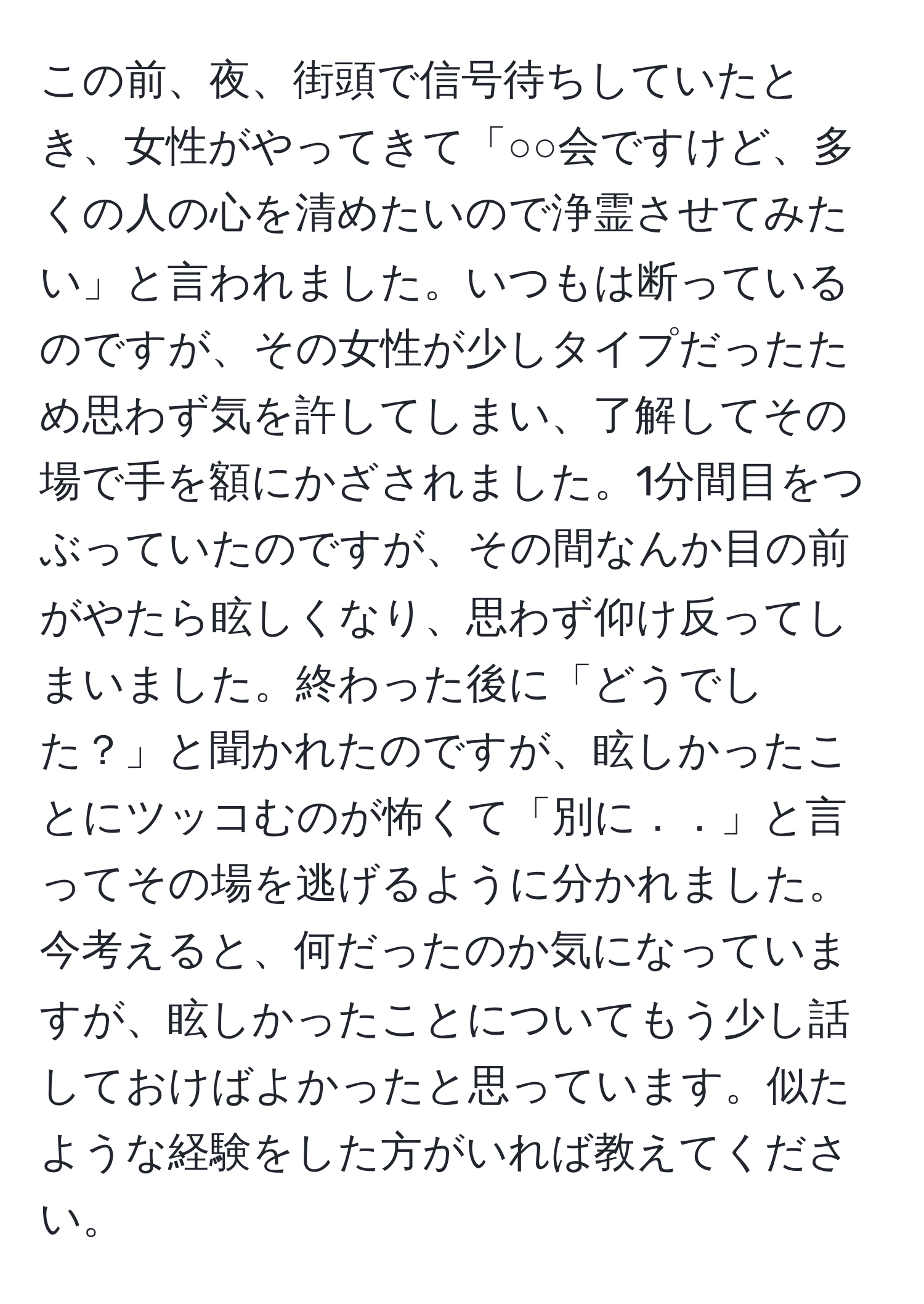 この前、夜、街頭で信号待ちしていたとき、女性がやってきて「○○会ですけど、多くの人の心を清めたいので浄霊させてみたい」と言われました。いつもは断っているのですが、その女性が少しタイプだったため思わず気を許してしまい、了解してその場で手を額にかざされました。1分間目をつぶっていたのですが、その間なんか目の前がやたら眩しくなり、思わず仰け反ってしまいました。終わった後に「どうでした？」と聞かれたのですが、眩しかったことにツッコむのが怖くて「別に．．」と言ってその場を逃げるように分かれました。今考えると、何だったのか気になっていますが、眩しかったことについてもう少し話しておけばよかったと思っています。似たような経験をした方がいれば教えてください。