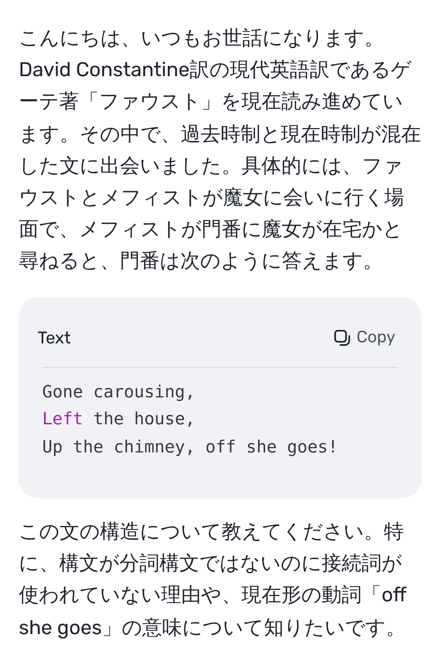 こんにちは、いつもお世話になります。David Constantine訳の現代英語訳であるゲーテ著「ファウスト」を現在読み進めています。その中で、過去時制と現在時制が混在した文に出会いました。具体的には、ファウストとメフィストが魔女に会いに行く場面で、メフィストが門番に魔女が在宅かと尋ねると、門番は次のように答えます。  
~~~~~~~
Gone carousing,  
Left the house,  
Up the chimney, off she goes!  
~~~~~~~  
この文の構造について教えてください。特に、構文が分詞構文ではないのに接続詞が使われていない理由や、現在形の動詞「off she goes」の意味について知りたいです。