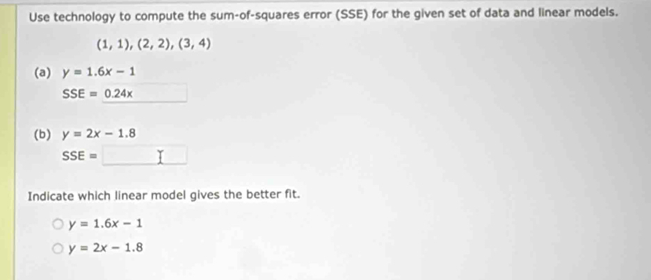 Use technology to compute the sum-of-squares error (SSE) for the given set of data and linear models.
(1,1),(2,2),(3,4)
(a) y=1.6x-1
SSE=0.24x
(b) y=2x-1.8
SSE=
Indicate which linear model gives the better fit.
y=1.6x-1
y=2x-1.8