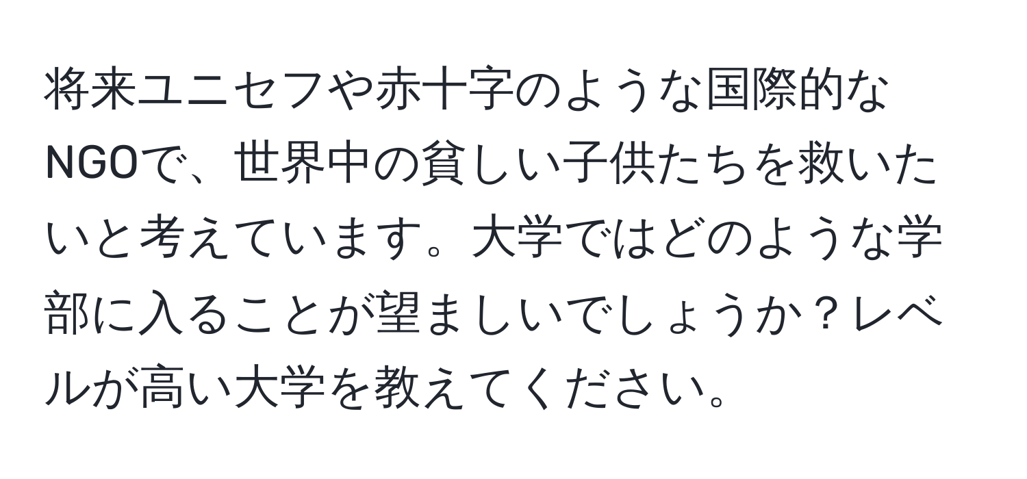 将来ユニセフや赤十字のような国際的なNGOで、世界中の貧しい子供たちを救いたいと考えています。大学ではどのような学部に入ることが望ましいでしょうか？レベルが高い大学を教えてください。