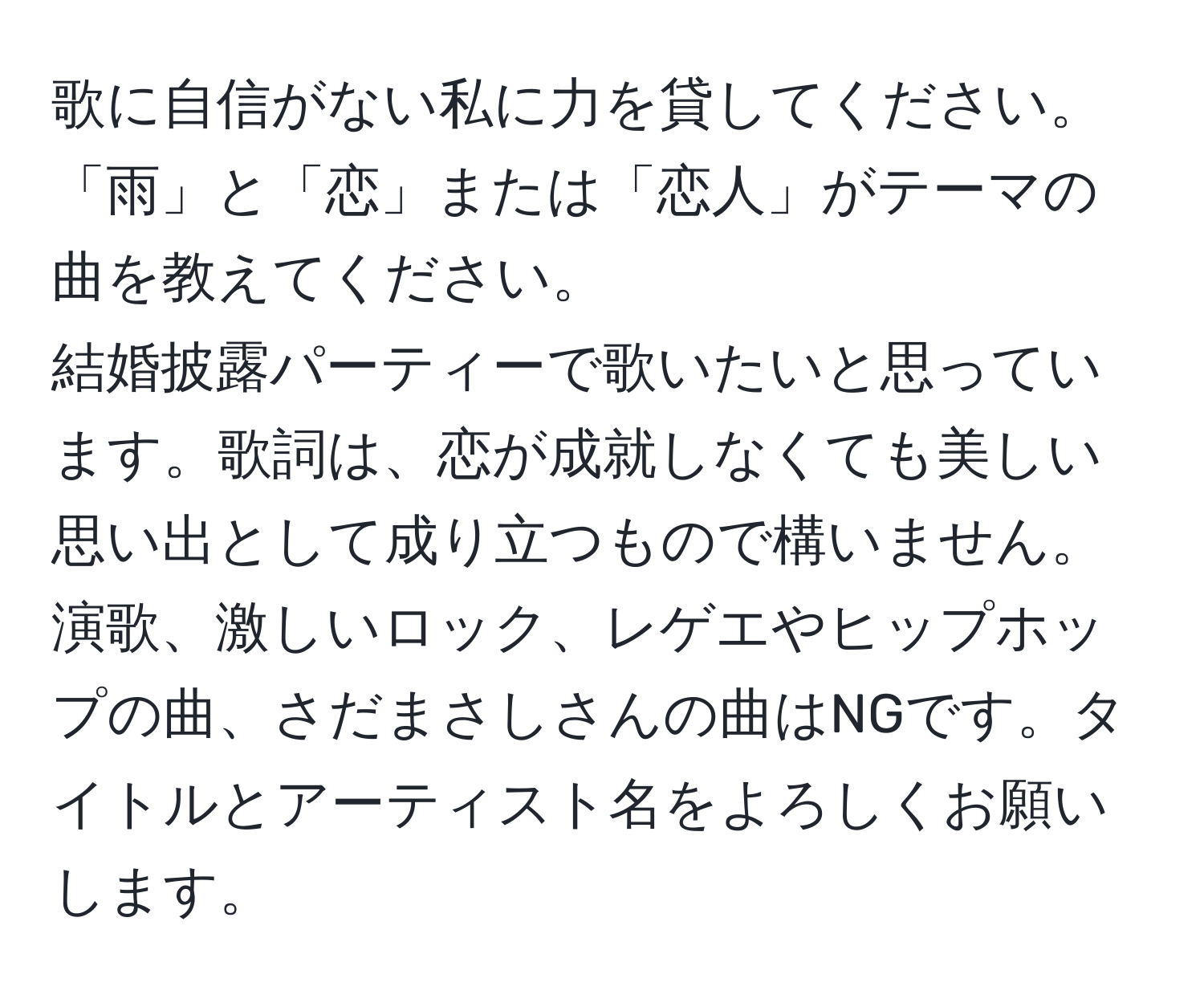 歌に自信がない私に力を貸してください。  
「雨」と「恋」または「恋人」がテーマの曲を教えてください。  
結婚披露パーティーで歌いたいと思っています。歌詞は、恋が成就しなくても美しい思い出として成り立つもので構いません。演歌、激しいロック、レゲエやヒップホップの曲、さだまさしさんの曲はNGです。タイトルとアーティスト名をよろしくお願いします。