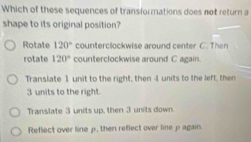 Which of these sequences of transformations does not return a
shape to its original position?
Rotate 120° counterclockwise around center C. Then
rotate 120° counterclockwise around C again.
Translate 1 unit to the right, then 4 units to the left, then
3 units to the right.
Translate 3 units up, then 3 units down.
Reflect over line p, then reflect over line p again.