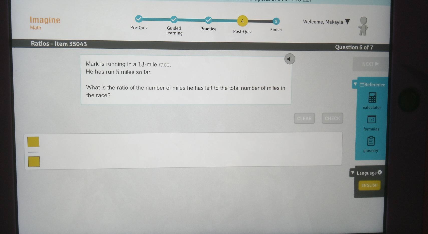 Imagine Welcome, Makayla 
Math 
Ratios - Item 35043 
Question 6 of 7 
) 
Mark is running in a 13-mile race. NEXT 
He has run 5 miles so far. 
@Reference 
What is the ratio of the number of miles he has left to the total number of miles in 
the race? 
calculator 
CLEAR CHECK (x) 
formulas 
glossary 
Language ⑦ 
ENGLISH