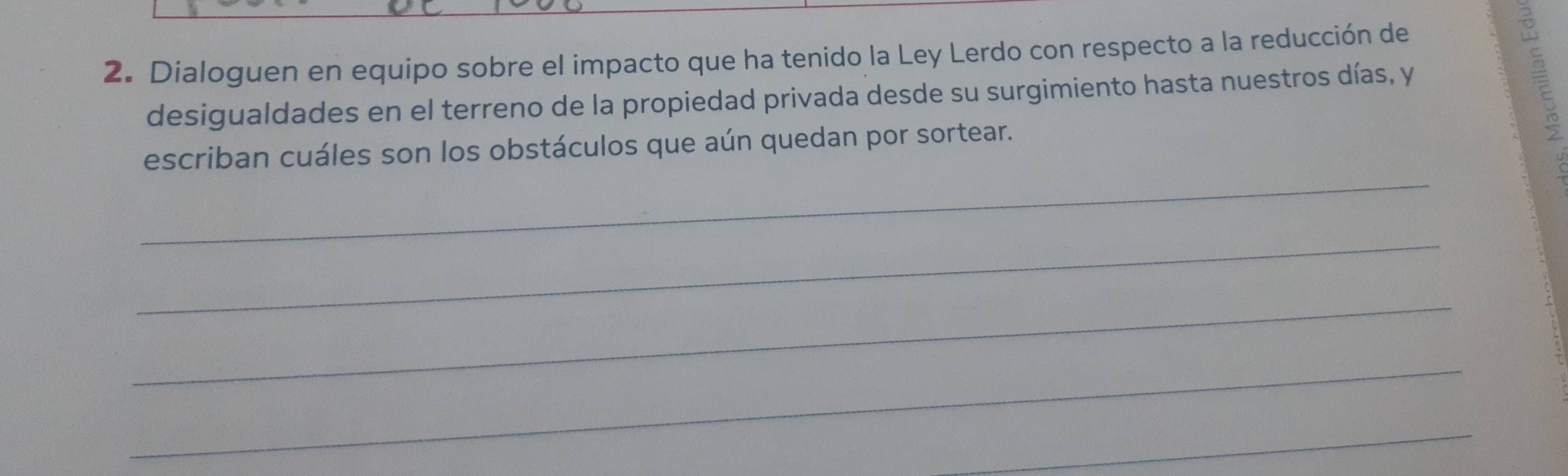 Dialoguen en equipo sobre el impacto que ha tenido la Ley Lerdo con respecto a la reducción de 
desigualdades en el terreno de la propiedad privada desde su surgimiento hasta nuestros días, y 
_ 
escriban cuáles son los obstáculos que aún quedan por sortear. 
_ 
_ 
_ 
_