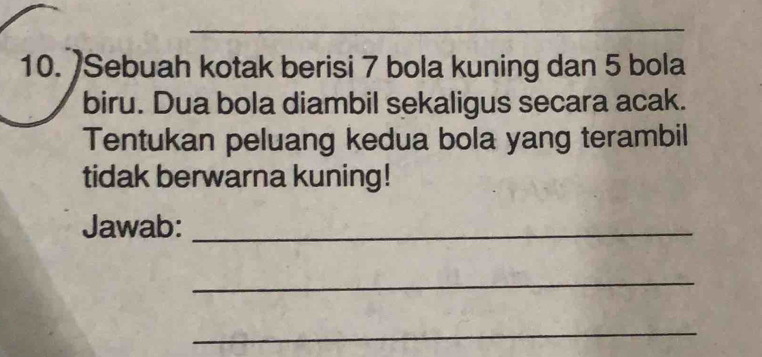 Sebuah kotak berisi 7 bola kuning dan 5 bola 
biru. Dua bola diambil sekaligus secara acak. 
Tentukan peluang kedua bola yang terambil 
tidak berwarna kuning! 
Jawab:_ 
_ 
_