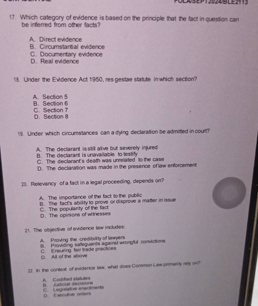 POLASEP 1 2024/B LE2113
17. Which category of evidence is based on the principle that the fact in question can
be inferred from other facts?
A. Direct evidence
B. Circumstantial evidence
C. Documentary evidence
D. Real evidence
18. Under the Evidence Act 1950, res gestae statute in which section?
A. Section 5
B. Section 6
C. Section 7
D. Section 8
19. Under which circumstances can a dying declaration be admitted in court?
A. The declarant is still alive but severely injured
B. The declarant is unavailable to testify
C. The declarant's death was unrelated to the case
D. The declaration was made in the presence of law enforcement
20. Relevancy of a fact in a legal proceeding, depends on?
A. The importance of the fact to the public
B. The fact's ability to prove or disprove a matter in issue
C. The popularity of the fact
D. The opinions of witnesses
21. The objective of evidence law includes:
A. Proving the credibility of lawyers
B. Providing safeguards against wrongful convictions
C. Ensuring fair trade practices
D. All of the above
22. In the context of evidence law, what does Common Law primarily rely on?
A. Codified statutes
B. Judicial decisions
C. Legislative enactments
D. Executive orders