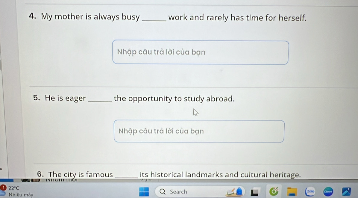 My mother is always busy _work and rarely has time for herself. 
Nhập câu trả lời của bạn 
5. He is eager _the opportunity to study abroad. 
Nhập câu trả lời của bạn 
6. The city is famous _its historical landmarks and cultural heritage.
22°C
Nhiều mây Search