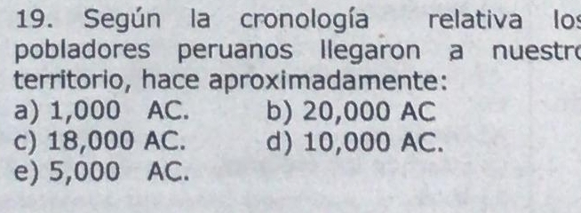 Según la cronología relativa lo
pobladores peruanos llegaron a nuestro
territorio, hace aproximadamente:
a) 1,000 AC. b) 20,000 AC
c) 18,000 AC. d) 10,000 AC.
e) 5,000 AC.