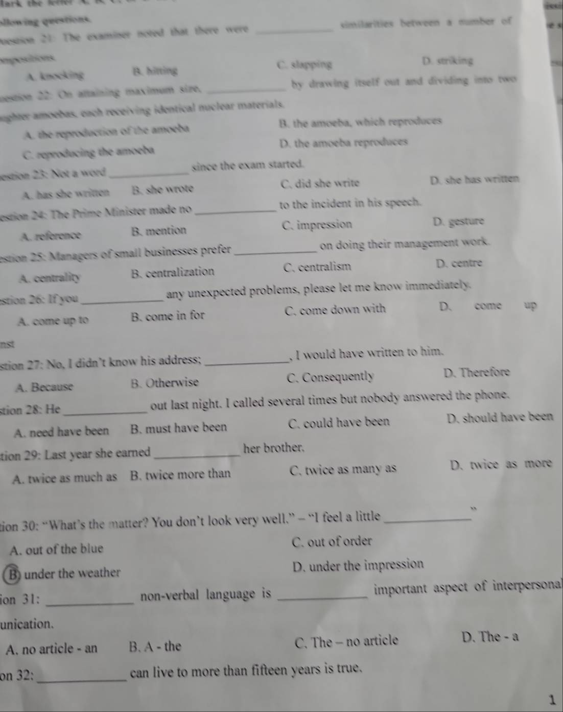 lark the lette 
allowing questions.
uession 21: The examiner noted that there were _similarities between a number of e 5
impesitions D. striking
A. knocking B. hitting
C. slapping
destion 22 : On attaining maximum size, _by drawing itself out and dividing into two 
nughter amoebas, each receiving identical nuclear materials.
A. the reproduction of the amoeba
B. the amoeba, which reproduces
D. the amoeba reproduces
C. reproducing the amoeba
estion 23: Not a word _since the exam started.
A. has she written B. she wrote C. did she write D. she has written
estion 24: The Prime Minister made no _to the incident in his speech.
A. référence B. mention C. impression D. gesture
estion 25: Managers of small businesses prefer_ on doing their management work.
A. centrality B. centralization C. centralism D. centre
estion 26: If you _any unexpected problems, please let me know immediately.
A. come up to B. come in for C. come down with D. come up
nst
stion 27: No, I didn’t know his address; _, I would have written to him.
A. Because B. Otherwise C. Consequently D. Therefore
stion 28: He_ out last night. I called several times but nobody answered the phone.
A. need have been B. must have been C. could have been D. should have been
tion 29: Last year she earned _her brother.
A. twice as much as B. twice more than C. twice as many as D. twice as more
tion 30: “What’s the matter? You don’t look very well.” - “I feel a little_
A. out of the blue C. out of order
B) under the weather D. under the impression
ion 31: _non-verbal language is _important aspect of interpersonal
unication.
A. no article - an B. A - the C. The - no article
D. The - a
on 32: _can live to more than fifteen years is true.
1