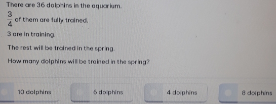 There are 36 dolphins in the aquarium.
 3/4  of them are fully trained.
3 are in training.
The rest will be trained in the spring.
How many dolphins will be trained in the spring?
10 dolphins 6 dolphins 4 dolphins 8 dolphins