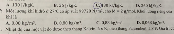 A. 130 J/kgK. B. 26 J/kgK. C. 130 kJ/kgK. D. 260 kJ/kgK.
7: Một lượng khí hiđrô ở 27°C có áp suất 99720N/m^2 , cho M=2g/mol. Khối lượng riêng của
khí là
A. 0,08kg/m^3. B. 0,80kg/m^3. C. 0,88kg/m^3. D. 0,068kg/m^3. 
3: Nhiệt độ của một vật đo được theo thang Kelvin là * K 1, théo thang Fahrenheit là x°F * Giá trị củ