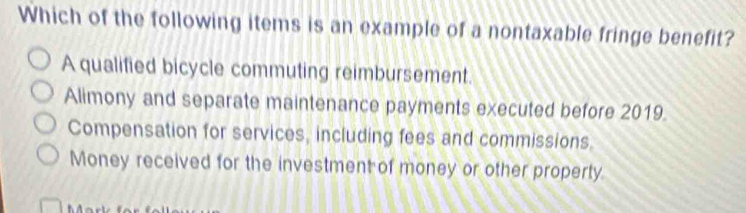 Which of the following items is an example of a nontaxable fringe benefit?
A qualified bicycle commuting reimbursement.
Alimony and separate maintenance payments executed before 2019.
Compensation for services, including fees and commissions.
Money received for the investment of money or other property.