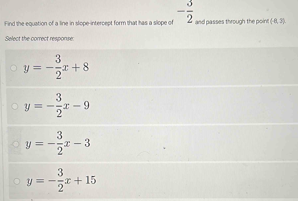 - 3/2 
Find the equation of a line in slope-intercept form that has a slope of and passes through the point (-8,3). 
Select the correct response:
y=- 3/2 x+8
y=- 3/2 x-9
y=- 3/2 x-3
y=- 3/2 x+15