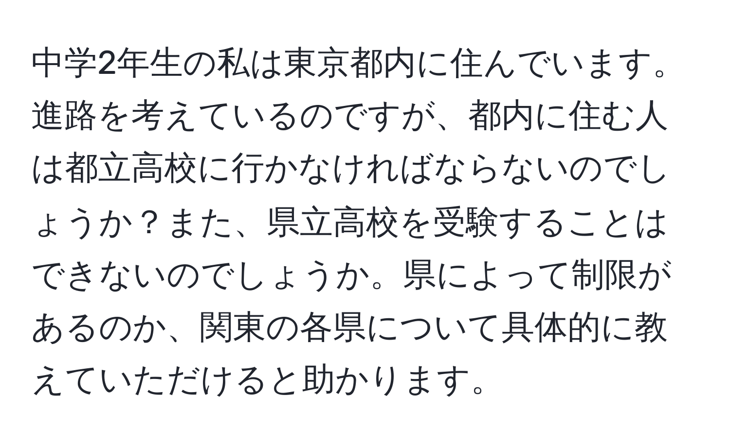 中学2年生の私は東京都内に住んでいます。進路を考えているのですが、都内に住む人は都立高校に行かなければならないのでしょうか？また、県立高校を受験することはできないのでしょうか。県によって制限があるのか、関東の各県について具体的に教えていただけると助かります。