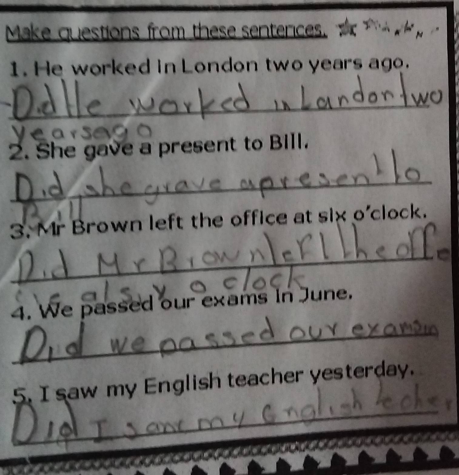 Make questions from these sentences. 
1. He worked in London two years ago. 
_ 
2. She gave a present to BIll. 
_ 
3. Mr Brown left the office at six o'clock. 
_ 
4. We passed our exams in June. 
_ 
_ 
5. I saw my English teacher yesterday.