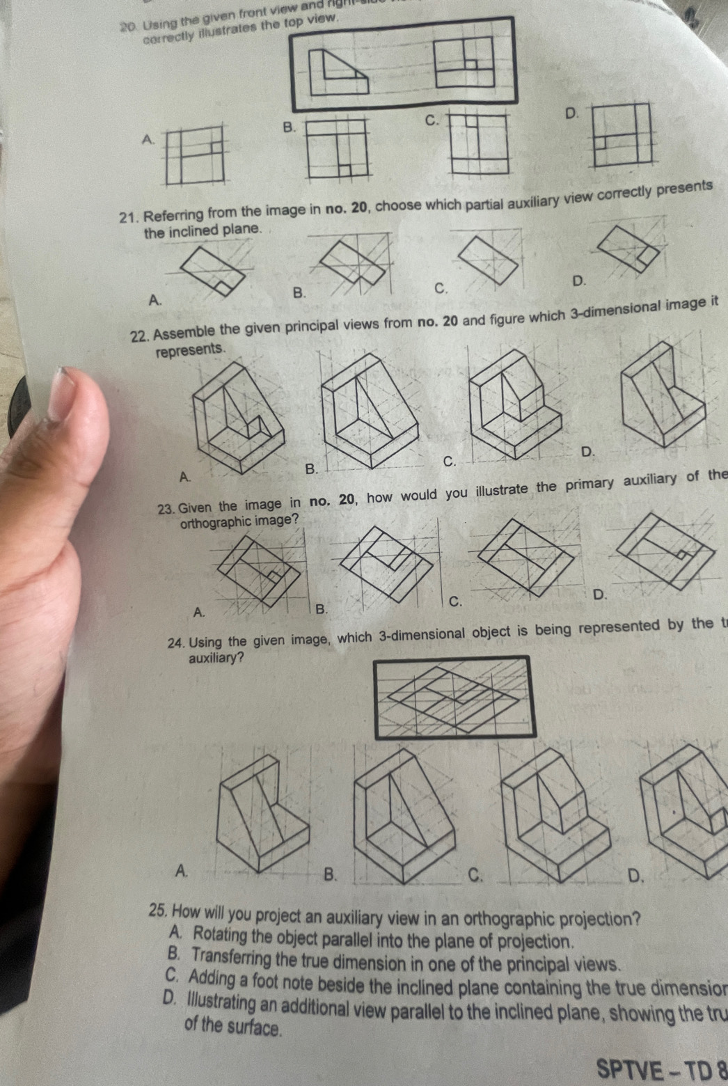 Using the given front view and gh 
correctly illustrates the top view.
B.
C.
D.
A.
21. Referring from the image in no. 20, choose which partial auxiliary view correctly presents
the inclined plane.
D.
A.
B.
C.
22. Assemble the given principal views from no. 20 and figure which 3 -dimensional image it
represents.
C
D.
23. Given the image in no. 20, how would you illustrate the primary auxiliary of the
orthographic image?
A. B.
C.
D.
24. Using the given image, which 3 -dimensional object is being represented by the t
auxiliary?
A.
B.
C.
D.
25. How will you project an auxiliary view in an orthographic projection?
A. Rotating the object parallel into the plane of projection.
B. Transferring the true dimension in one of the principal views.
C. Adding a foot note beside the inclined plane containing the true dimension
D. Illustrating an additional view parallel to the inclined plane, showing the tru
of the surface.
SPTVE - TD 8