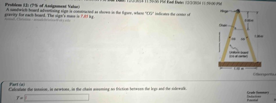 Date: 12/2/2024 11:59:00 PM Knd Dates 12/2/2024 11:59ft 
Problem 12: (7% of Assignment Value) 
A sandwich board advertising sign is constructed as shown in the figure, where "CG" indicates the center of 
gravity for each board. The sign's mass is 7.85 kg. 
Anuad, Chrístina - aouadchristina @ruky edu 
hessperita 
Part (a) 
Calculate the tension, in newtons, in the chain assuming no friction between the legs and the sidewalk. Grade Sommarz
T=□
Deluctions