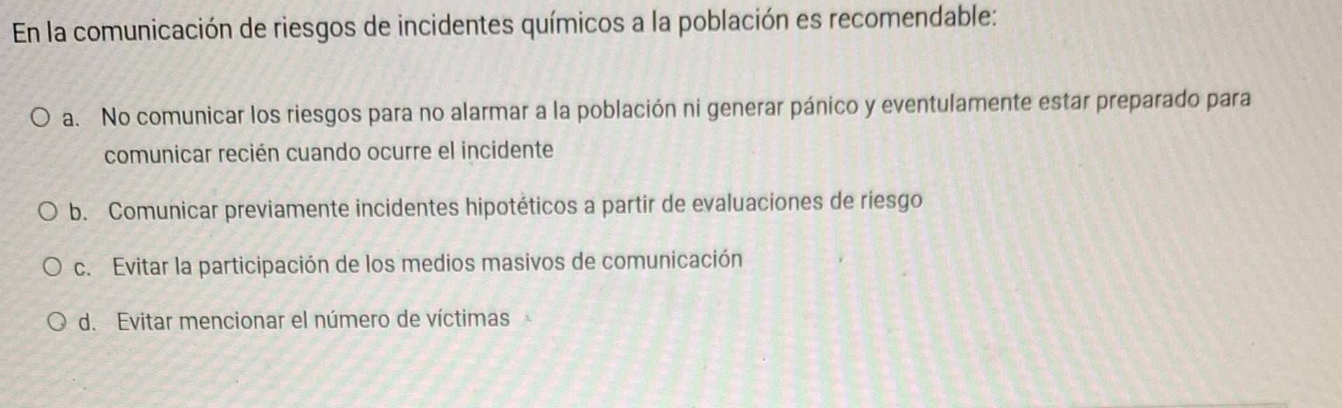 En la comunicación de riesgos de incidentes químicos a la población es recomendable:
a. No comunicar los riesgos para no alarmar a la población ni generar pánico y eventulamente estar preparado para
comunicar recién cuando ocurre el incidente
b. Comunicar previamente incidentes hipotéticos a partir de evaluaciones de riesgo
c. Evitar la participación de los medios masivos de comunicación
d. Evitar mencionar el número de víctimas