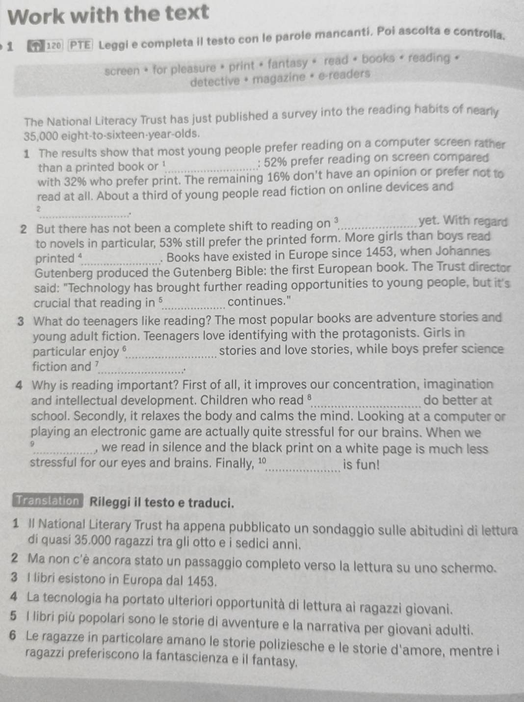 Work with the text
1 120   PTE Leggi e completa il testo con le parole mancantí. Poi ascolta e controlla.
screen * for pleasure » print + fantasy » read + books + reading +
detective + magazine • e-readers
The National Literacy Trust has just published a survey into the reading habits of nearly
35,000 eight-to-sixteen-year-olds.
1 The results show that most young people prefer reading on a computer screen rather
than a printed book or ¹_ : 52% prefer reading on screen compared
with 32% who prefer print. The remaining 16% don't have an opinion or prefer not to
read at all. About a third of young people read fiction on online devices and
2
_.
2 But there has not been a complete shift to reading on _
yet. With regard
to novels in particular, 53% still prefer the printed form. More girls than boys read
printed 4_ . Books have existed in Europe since 1453, when Johannes
Gutenberg produced the Gutenberg Bible: the first European book. The Trust director
said: "Technology has brought further reading opportunities to young people, but it's
crucial that reading in §_ continues."
3 What do teenagers like reading? The most popular books are adventure stories and
young adult fiction. Teenagers love identifying with the protagonists. Girls in
particular enjoy _stories and love stories, while boys prefer science
fiction and 7_
.*
4 Why is reading important? First of all, it improves our concentration, imagination
and intellectual development. Children who read §_ do better at
school. Secondly, it relaxes the body and calms the mind. Looking at a computer or
playing an electronic game are actually quite stressful for our brains. When we
9
_we read in silence and the black print on a white page is much less
stressful for our eyes and brains. Finally, ¹_ is fun!
Translation  Rileggi il testo e traduci.
1 Il National Literary Trust ha appena pubblicato un sondaggio sulle abitudini di lettura
di quasi 35.000 ragazzi tra gli otto e i sedici anni.
2 Ma non c'è ancora stato un passaggio completo verso la lettura su uno schermo.
3 I libri esistono in Europa dal 1453.
4 La tecnologia ha portato ulteriori opportunità di lettura ai ragazzi giovani.
5 l libri più popolari sono le storie di avventure e la narrativa per giovani adulti.
6 Le ragazze in particolare amano le storie poliziesche e le storie d'amore, mentre i
ragazzi preferiscono la fantascienza e il fantasy.