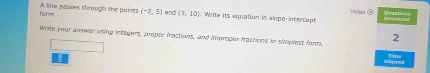 A line passes through the points (-2,5) and (3,10). Write its equation in slope-intercept 
form. 
Video 6 
Write your answer using integers, proper fractions, and improper fractions in simplest form.
 12/□  