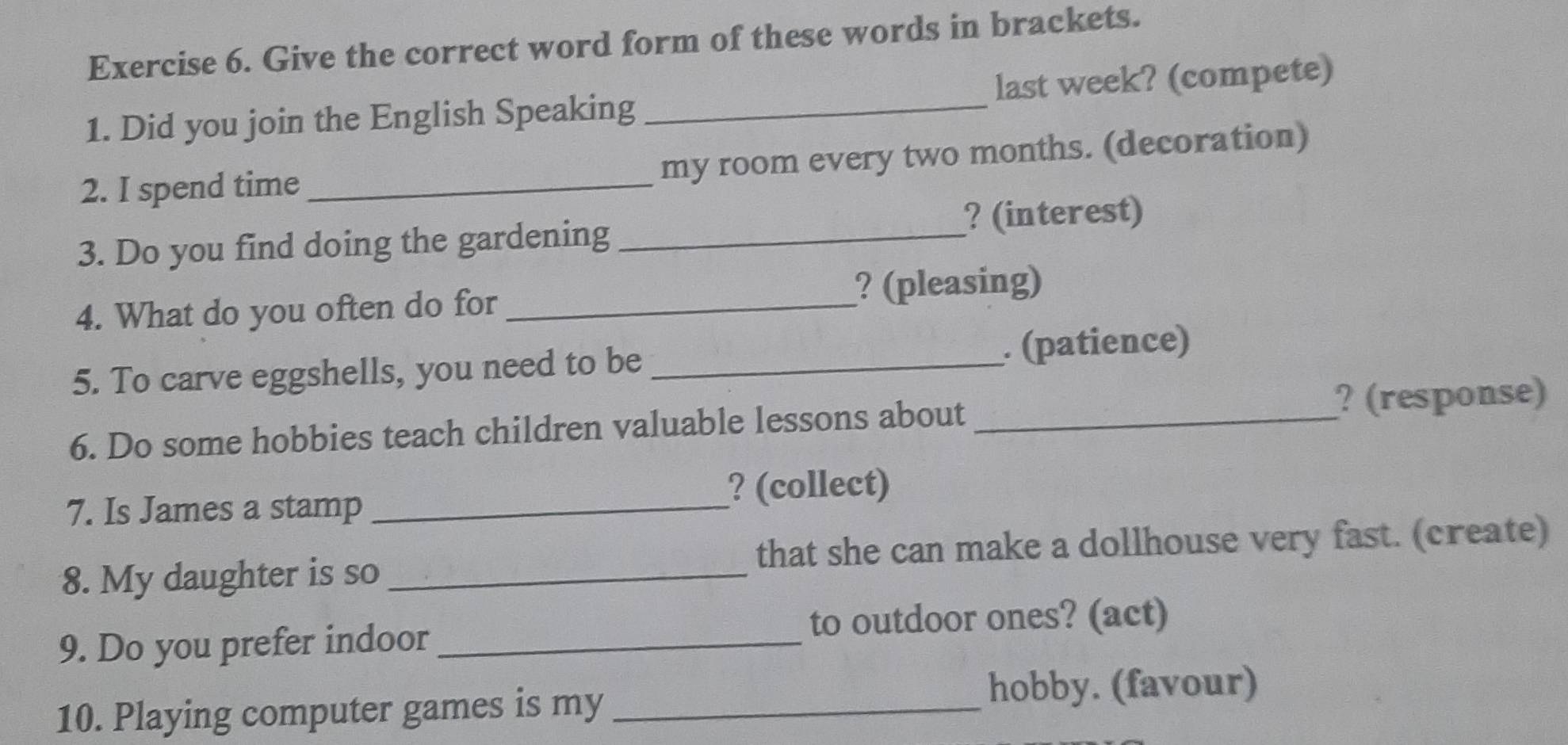 Give the correct word form of these words in brackets. 
1. Did you join the English Speaking _last week? (compete) 
2. I spend time _my room every two months. (decoration) 
? (interest) 
3. Do you find doing the gardening_ 
4. What do you often do for _? (pleasing) 
5. To carve eggshells, you need to be _. (patience) 
6. Do some hobbies teach children valuable lessons about _? (response) 
7. Is James a stamp _? (collect) 
that she can make a dollhouse very fast. (create) 
8. My daughter is so_ 
to outdoor ones? (act) 
9. Do you prefer indoor_ 
10. Playing computer games is my_ 
hobby. (favour)